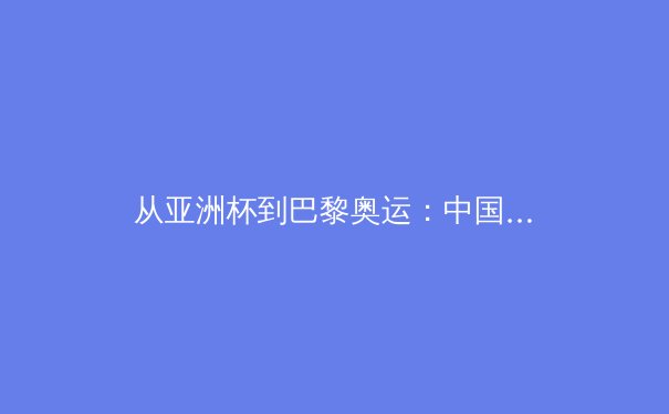 从亚洲杯到巴黎奥运：中国三大球类运动的转型之路与未来挑战